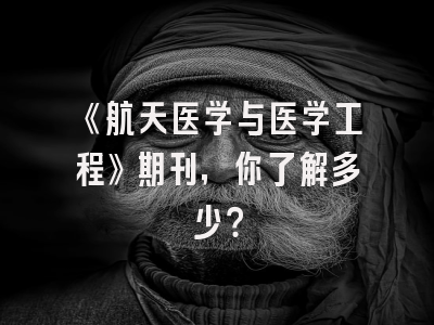 《航天医学与医学工程》期刊，你了解多少？