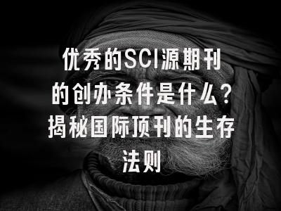 优秀的SCI源期刊的创办条件是什么？揭秘国际顶刊的生存法则