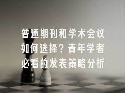 普通期刊和学术会议如何选择？青年学者必看的发表策略分析