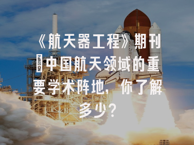 《航天器工程》期刊：中国航天领域的重要学术阵地，你了解多少？