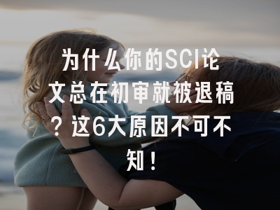为什么你的SCI论文总在初审就被退稿？这6大原因不可不知！