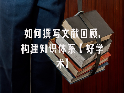 如何撰写文献回顾，构建知识体系【好学术】