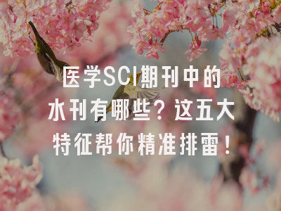 医学SCI期刊中的水刊有哪些？这五大特征帮你精准排雷！