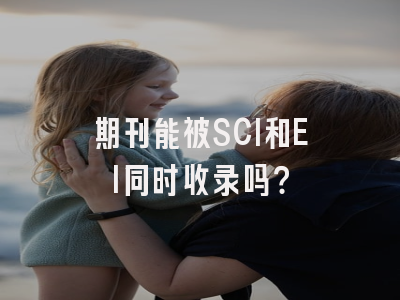 期刊能被SCI和EI同时收录吗？