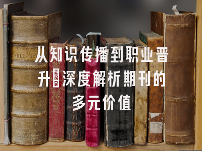 从知识传播到职业晋升：深度解析期刊的多元价值