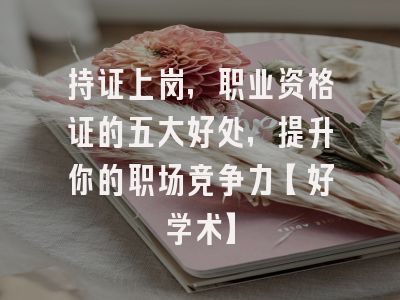 持证上岗，职业资格证的五大好处，提升你的职场竞争力【好学术】