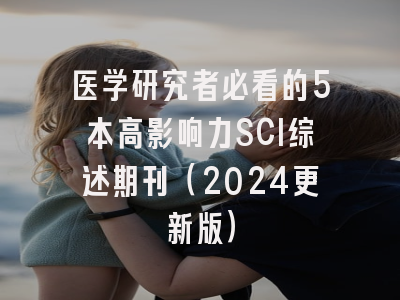医学研究者必看的5本高影响力SCI综述期刊（2024更新版）