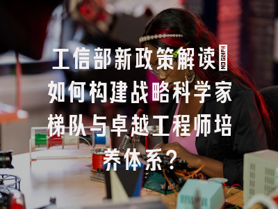 工信部新政策解读：如何构建战略科学家梯队与卓越工程师培养体系？