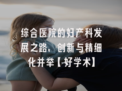 综合医院的妇产科发展之路，创新与精细化并举【好学术】