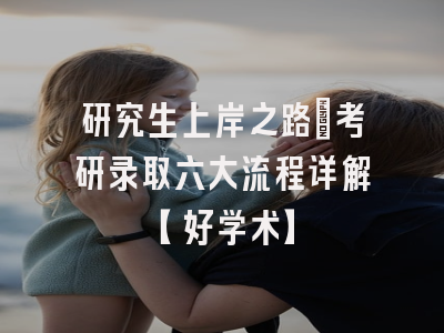 研究生上岸之路：考研录取六大流程详解【好学术】