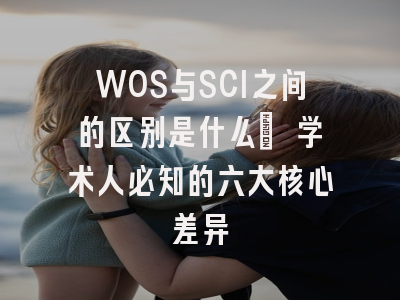 WOS与SCI之间的区别是什么? 学术人必知的六大核心差异