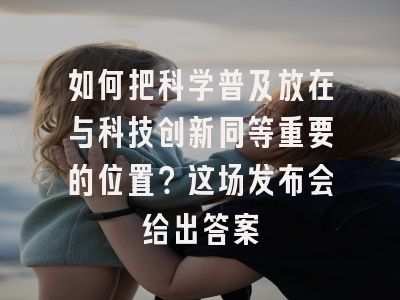 如何把科学普及放在与科技创新同等重要的位置？这场发布会给出答案