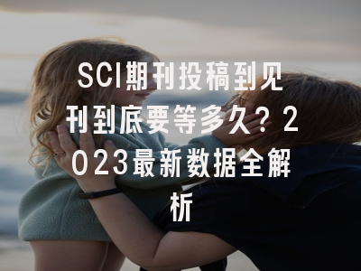 SCI期刊投稿到见刊到底要等多久？2023最新数据全解析