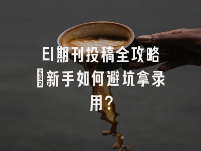 EI期刊投稿全攻略：新手如何避坑拿录用？