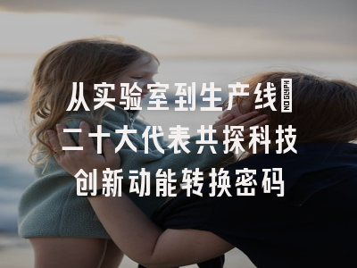 从实验室到生产线：二十大代表共探科技创新动能转换密码