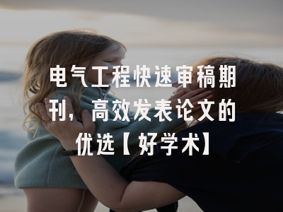 电气工程快速审稿期刊，高效发表论文的优选【好学术】