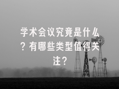 学术会议究竟是什么？有哪些类型值得关注？