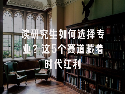 读研究生如何选择专业？这5个赛道藏着时代红利