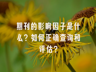 期刊的影响因子是什么？如何正确查询和评估？