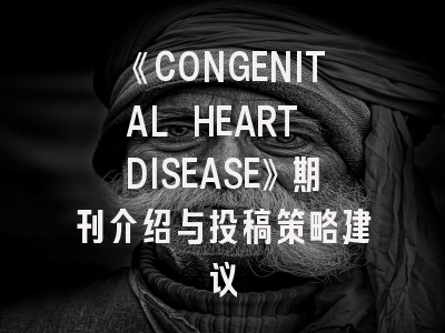《CONGENITAL HEART DISEASE》期刊介绍与投稿策略建议