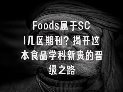 Foods属于SCI几区期刊？揭开这本食品学科新贵的晋级之路