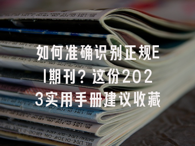 如何准确识别正规EI期刊？这份2023实用手册建议收藏