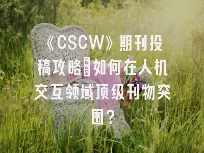 《CSCW》期刊投稿攻略：如何在人机交互领域顶级刊物突围？