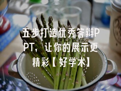五步打造优秀答辩PPT，让你的展示更精彩【好学术】