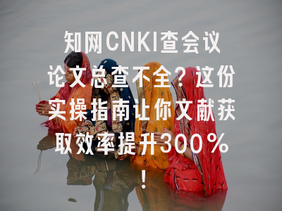 知网CNKI查会议论文总查不全？这份实操指南让你文献获取效率提升300%！