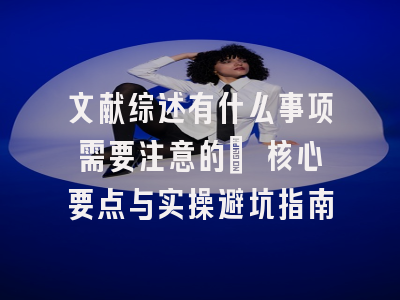 文献综述有什么事项需要注意的? 核心要点与实操避坑指南
