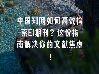 中国知网如何高效检索EI期刊？这份指南解决你的文献焦虑！