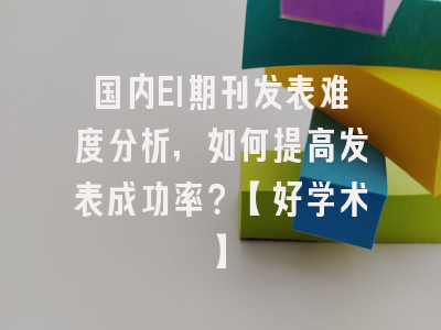 国内EI期刊发表难度分析，如何提高发表成功率？【好学术】
