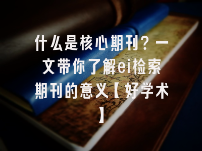 什么是核心期刊？一文带你了解ei检索期刊的意义【好学术】