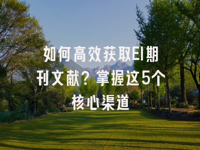 如何高效获取EI期刊文献？掌握这5个核心渠道
