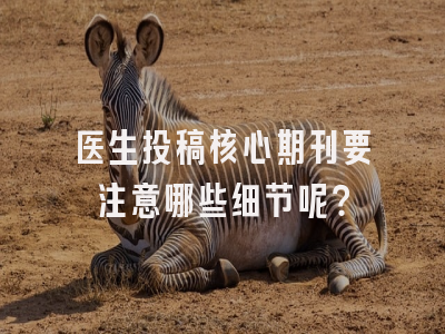 医生投稿核心期刊要注意哪些细节呢？