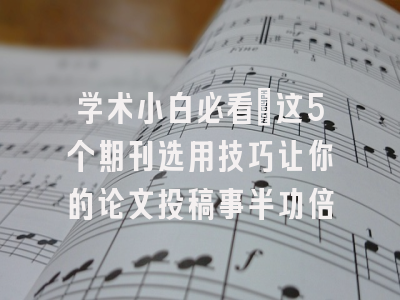 学术小白必看：这5个期刊选用技巧让你的论文投稿事半功倍