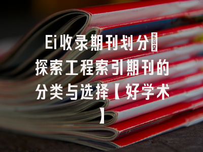 Ei收录期刊划分：探索工程索引期刊的分类与选择【好学术】