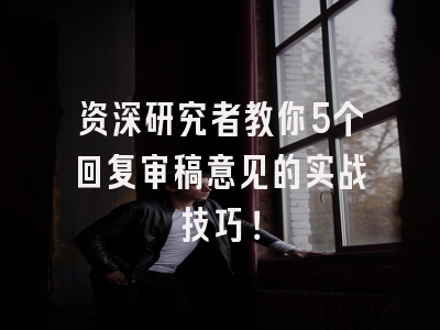 资深研究者教你5个回复审稿意见的实战技巧！
