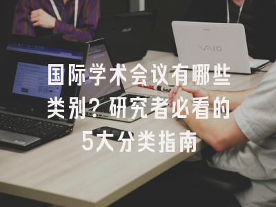 国际学术会议有哪些类别？研究者必看的5大分类指南
