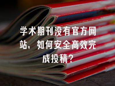 学术期刊没有官方网站，如何安全高效完成投稿？