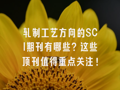 轧制工艺方向的SCI期刊有哪些？这些顶刊值得重点关注！