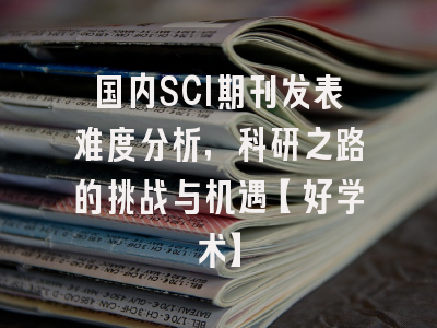 国内SCI期刊发表难度分析，科研之路的挑战与机遇【好学术】