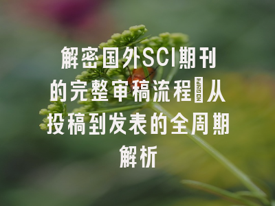 解密国外SCI期刊的完整审稿流程：从投稿到发表的全周期解析