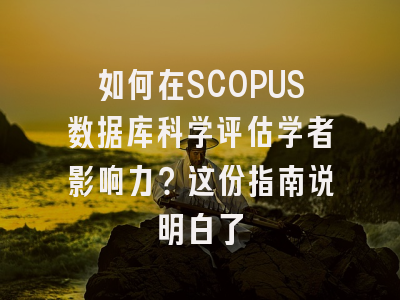 如何在SCOPUS数据库科学评估学者影响力？这份指南说明白了