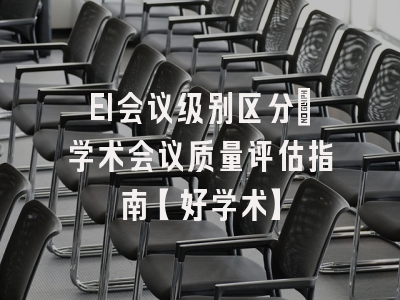 EI会议级别区分：学术会议质量评估指南【好学术】