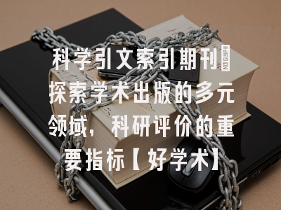 科学引文索引期刊：探索学术出版的多元领域，科研评价的重要指标【好学术】