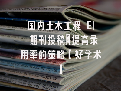 国内土木工程 EI 期刊投稿：提高录用率的策略【好学术】