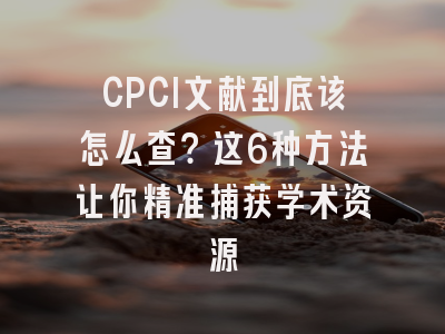 CPCI文献到底该怎么查？这6种方法让你精准捕获学术资源
