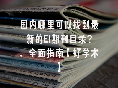 国内哪里可以找到最新的EI期刊目录？，全面指南【好学术】