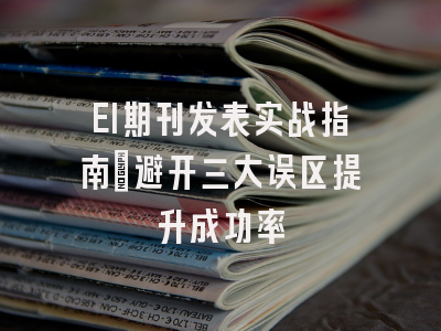 EI期刊发表实战指南：避开三大误区提升成功率